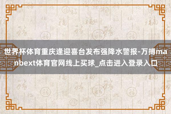 世界杯体育重庆逢迎喜台发布强降水警报-万搏manbext体育官网线上买球_点击进入登录入口