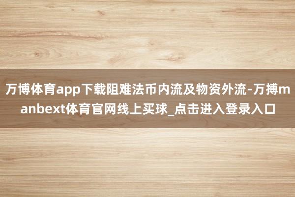 万博体育app下载阻难法币内流及物资外流-万搏manbext体育官网线上买球_点击进入登录入口