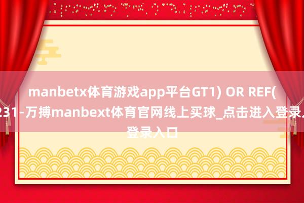 manbetx体育游戏app平台GT1) OR REF(FD231-万搏manbext体育官网线上买球_点击进入登录入口