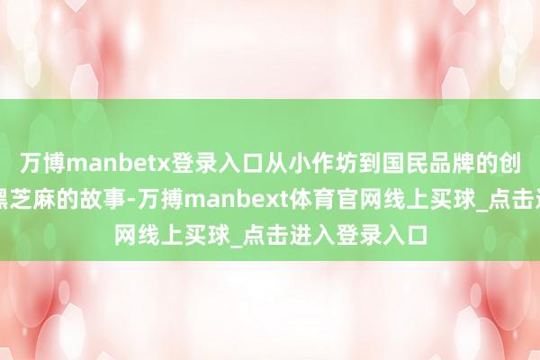 万博manbetx登录入口从小作坊到国民品牌的创业据说要说黑芝麻的故事-万搏manbext体育官网线上买球_点击进入登录入口