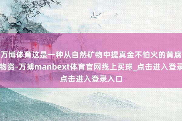 万博体育这是一种从自然矿物中提真金不怕火的黄腐酸类物资-万搏manbext体育官网线上买球_点击进入登录入口