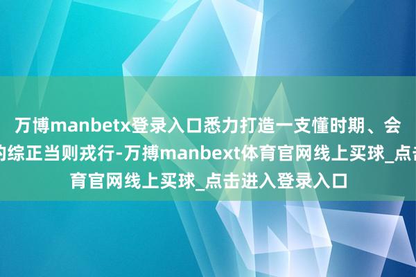 万博manbetx登录入口悉力打造一支懂时期、会诈欺、能实战的综正当则戎行-万搏manbext体育官网线上买球_点击进入登录入口