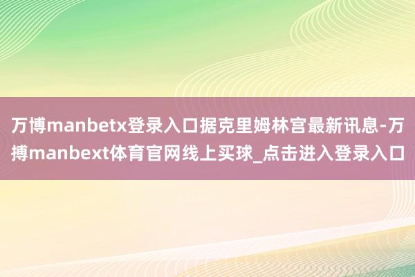 万博manbetx登录入口据克里姆林宫最新讯息-万搏manbext体育官网线上买球_点击进入登录入口