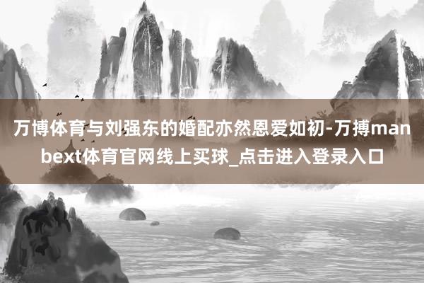 万博体育与刘强东的婚配亦然恩爱如初-万搏manbext体育官网线上买球_点击进入登录入口