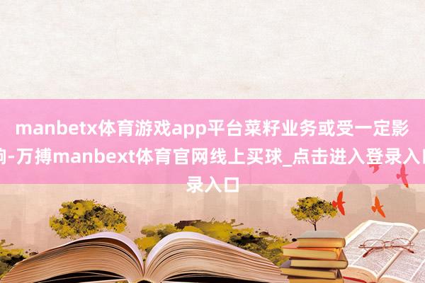 manbetx体育游戏app平台菜籽业务或受一定影响-万搏manbext体育官网线上买球_点击进入登录入口