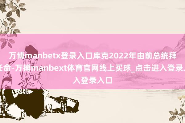 万博manbetx登录入口库克2022年由前总统拜登任命-万搏manbext体育官网线上买球_点击进入登录入口