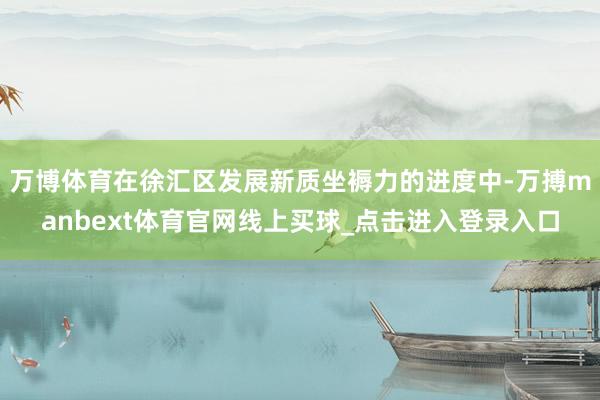 万博体育在徐汇区发展新质坐褥力的进度中-万搏manbext体育官网线上买球_点击进入登录入口