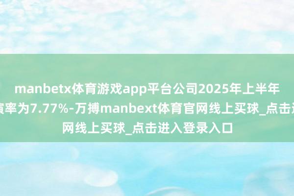 manbetx体育游戏app平台公司2025年上半年插足本钱讲演率为7.77%-万搏manbext体育官网线上买球_点击进入登录入口
