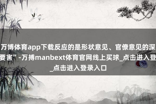 万博体育app下载反应的是形状意见、官僚意见的深档次“要害”-万搏manbext体育官网线上买球_点击进入登录入口