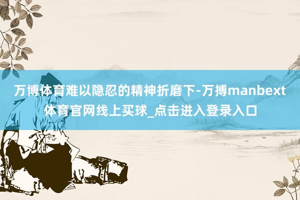 万博体育难以隐忍的精神折磨下-万搏manbext体育官网线上买球_点击进入登录入口