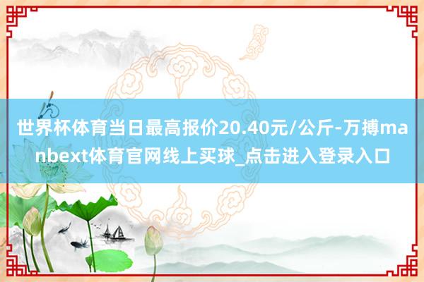 世界杯体育当日最高报价20.40元/公斤-万搏manbext体育官网线上买球_点击进入登录入口