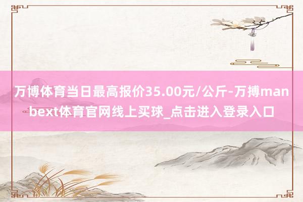 万博体育当日最高报价35.00元/公斤-万搏manbext体育官网线上买球_点击进入登录入口