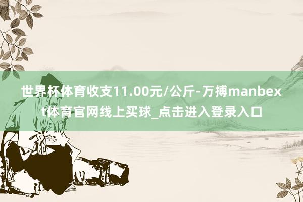 世界杯体育收支11.00元/公斤-万搏manbext体育官网线上买球_点击进入登录入口