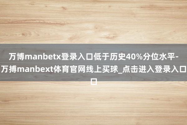 万博manbetx登录入口低于历史40%分位水平-万搏manbext体育官网线上买球_点击进入登录入口
