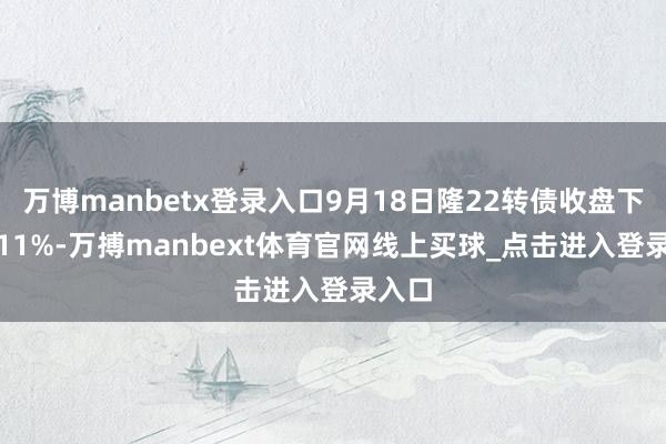万博manbetx登录入口9月18日隆22转债收盘下落1.11%-万搏manbext体育官网线上买球_点击进入登录入口