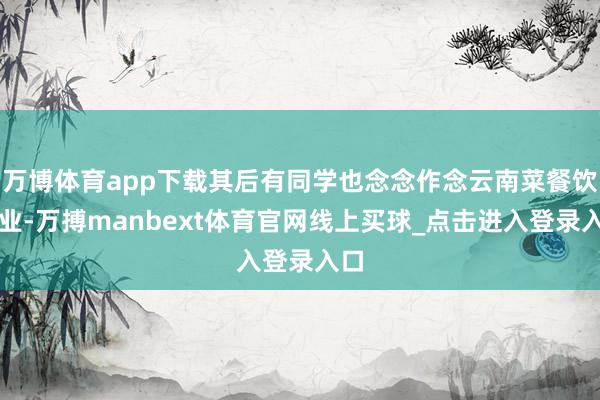 万博体育app下载其后有同学也念念作念云南菜餐饮创业-万搏manbext体育官网线上买球_点击进入登录入口