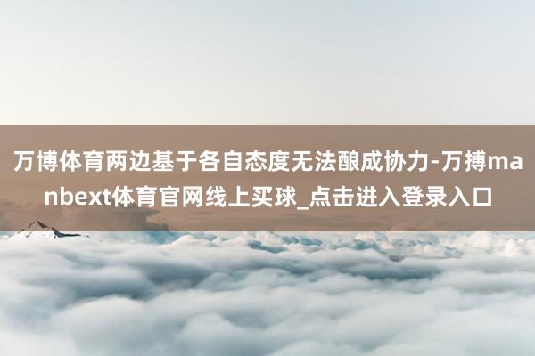 万博体育两边基于各自态度无法酿成协力-万搏manbext体育官网线上买球_点击进入登录入口