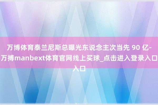 万博体育泰兰尼斯总曝光东说念主次当先 90 亿-万搏manbext体育官网线上买球_点击进入登录入口