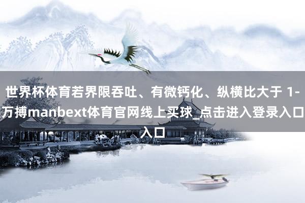 世界杯体育若界限吞吐、有微钙化、纵横比大于 1-万搏manbext体育官网线上买球_点击进入登录入口