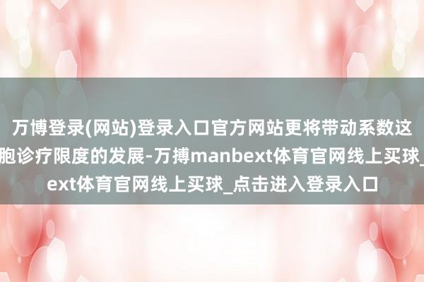 万博登录(网站)登录入口官方网站更将带动系数这个词东友邦家在细胞诊疗限度的发展-万搏manbext体育官网线上买球_点击进入登录入口