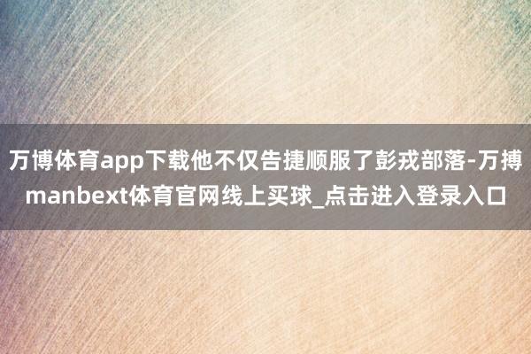 万博体育app下载他不仅告捷顺服了彭戎部落-万搏manbext体育官网线上买球_点击进入登录入口