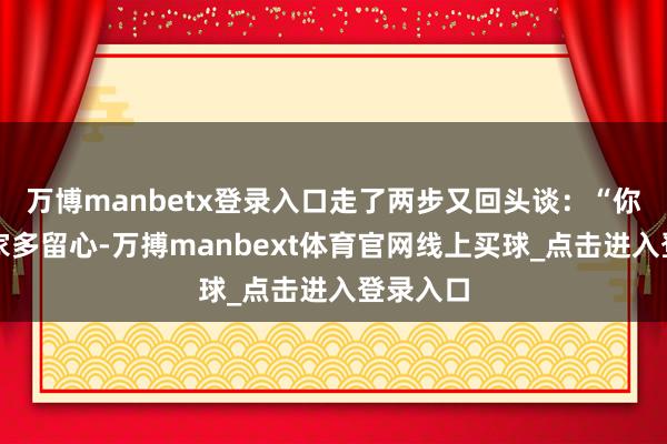 万博manbetx登录入口走了两步又回头谈：“你我方在家多留心-万搏manbext体育官网线上买球_点击进入登录入口