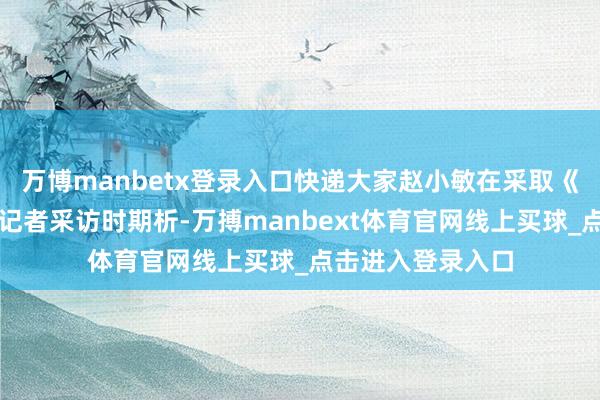 万博manbetx登录入口快递大家赵小敏在采取《逐日经济新闻》记者采访时期析-万搏manbext体育官网线上买球_点击进入登录入口
