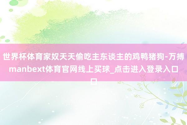 世界杯体育家奴天天偷吃主东谈主的鸡鸭猪狗-万搏manbext体育官网线上买球_点击进入登录入口