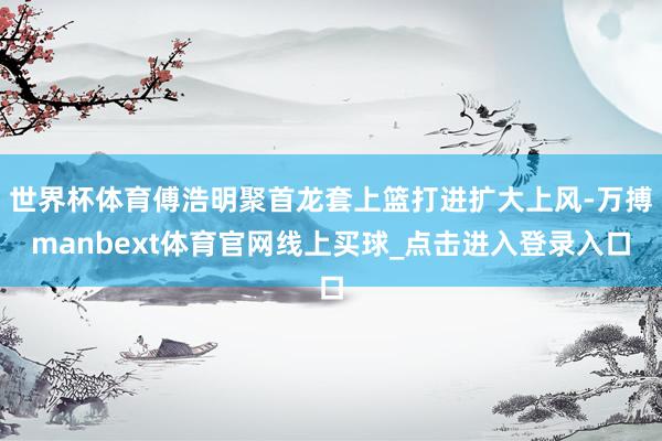 世界杯体育傅浩明聚首龙套上篮打进扩大上风-万搏manbext体育官网线上买球_点击进入登录入口