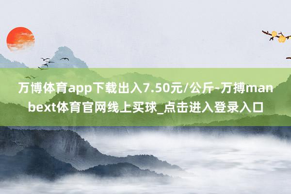 万博体育app下载出入7.50元/公斤-万搏manbext体育官网线上买球_点击进入登录入口