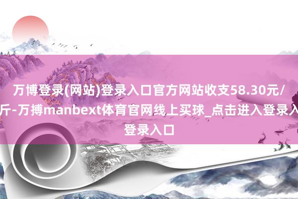 万博登录(网站)登录入口官方网站收支58.30元/公斤-万搏manbext体育官网线上买球_点击进入登录入口