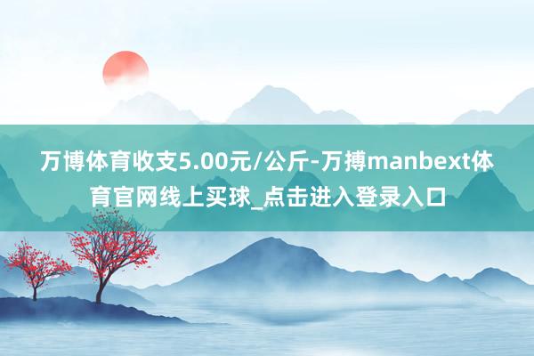 万博体育收支5.00元/公斤-万搏manbext体育官网线上买球_点击进入登录入口