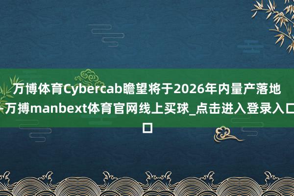 万博体育Cybercab瞻望将于2026年内量产落地-万搏manbext体育官网线上买球_点击进入登录入口