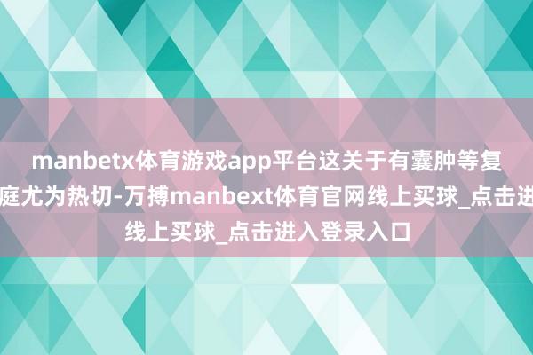 manbetx体育游戏app平台这关于有囊肿等复杂情况的家庭尤为热切-万搏manbext体育官网线上买球_点击进入登录入口