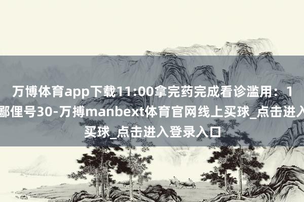 万博体育app下载11:00拿完药完成看诊滥用：1、挂号：鄙俚号30-万搏manbext体育官网线上买球_点击进入登录入口