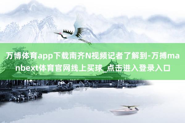 万博体育app下载南齐N视频记者了解到-万搏manbext体育官网线上买球_点击进入登录入口