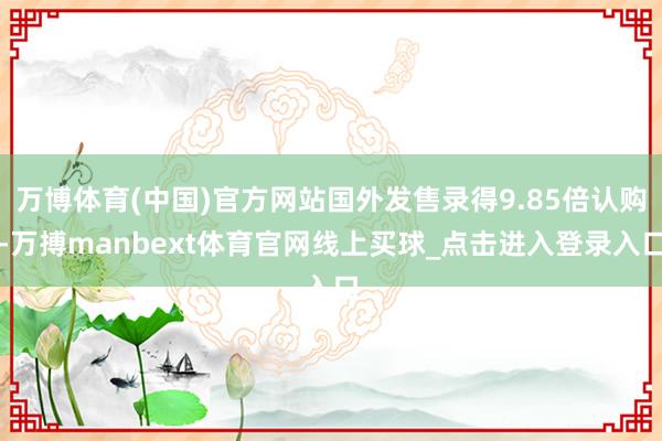 万博体育(中国)官方网站国外发售录得9.85倍认购-万搏manbext体育官网线上买球_点击进入登录入口