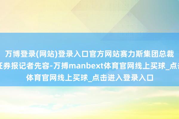 万博登录(网站)登录入口官方网站赛力斯集团总裁张正萍对上海证券报记者先容-万搏manbext体育官网线上买球_点击进入登录入口