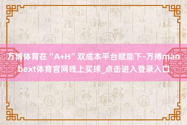 万博体育在“A+H”双成本平台赋能下-万搏manbext体育官网线上买球_点击进入登录入口