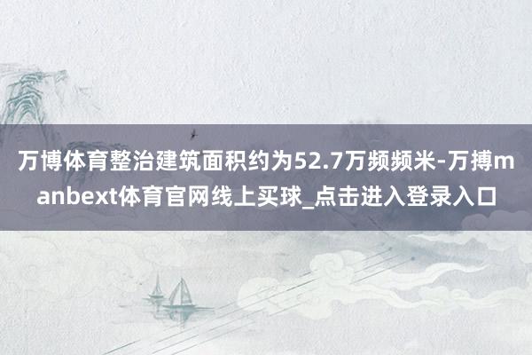 万博体育整治建筑面积约为52.7万频频米-万搏manbext体育官网线上买球_点击进入登录入口