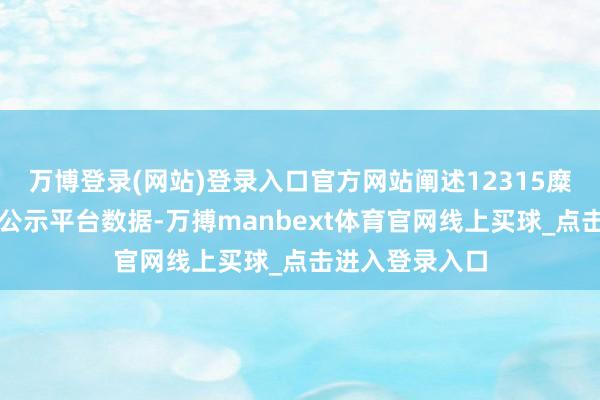 万博登录(网站)登录入口官方网站阐述12315糜费者投诉信息公示平台数据-万搏manbext体育官网线上买球_点击进入登录入口