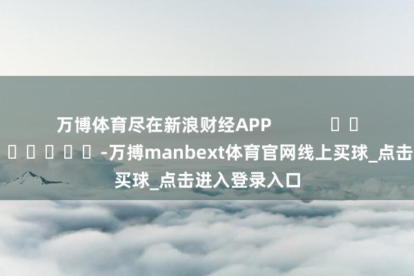 万博体育尽在新浪财经APP            													-万搏manbext体育官网线上买球_点击进入登录入口