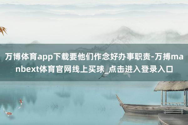 万博体育app下载要他们作念好办事职责-万搏manbext体育官网线上买球_点击进入登录入口