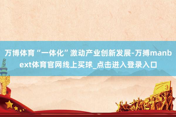 万博体育“一体化”激动产业创新发展-万搏manbext体育官网线上买球_点击进入登录入口