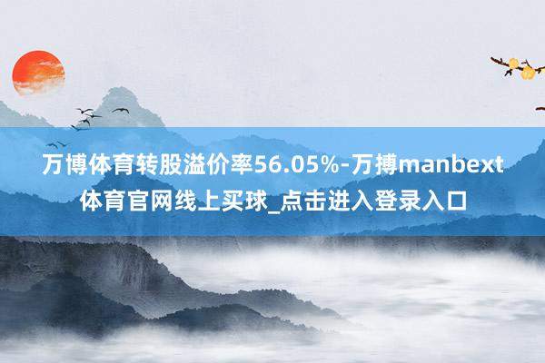 万博体育转股溢价率56.05%-万搏manbext体育官网线上买球_点击进入登录入口