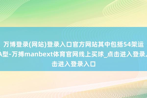 万博登录(网站)登录入口官方网站其中包括54架运20A型-万搏manbext体育官网线上买球_点击进入登录入口