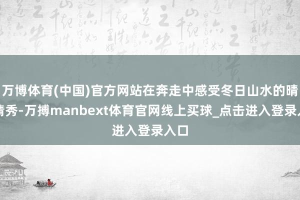 万博体育(中国)官方网站在奔走中感受冬日山水的晴明清秀-万搏manbext体育官网线上买球_点击进入登录入口