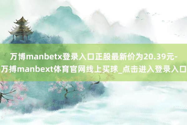 万博manbetx登录入口正股最新价为20.39元-万搏manbext体育官网线上买球_点击进入登录入口