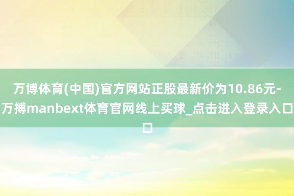 万博体育(中国)官方网站正股最新价为10.86元-万搏manbext体育官网线上买球_点击进入登录入口