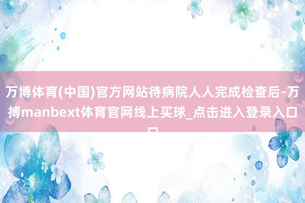 万博体育(中国)官方网站待病院人人完成检查后-万搏manbext体育官网线上买球_点击进入登录入口